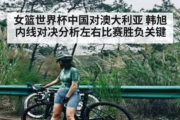 女篮世界杯中国对澳大利亚 韩旭内线对决分析左右比赛胜负关键